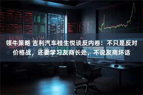 领牛策略 吉利汽车桂生悦谈反内卷：不只是反对价格战，还要学习友商长处，不说友商坏话