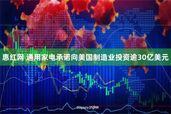 惠红网 通用家电承诺向美国制造业投资逾30亿美元