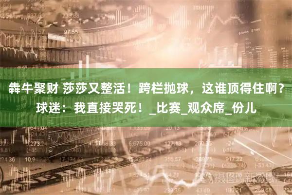 犇牛聚财 莎莎又整活！跨栏抛球，这谁顶得住啊？球迷：我直接哭死！_比赛_观众席_份儿