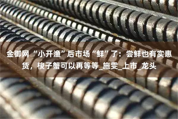 金御网 “小开渔”后市场“鲜”了：尝鲜也有实惠货，梭子蟹可以再等等_施雯_上市_龙头