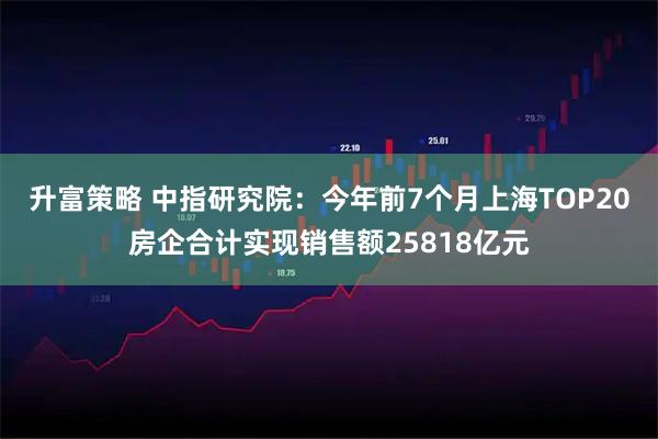 升富策略 中指研究院：今年前7个月上海TOP20房企合计实现销售额25818亿元