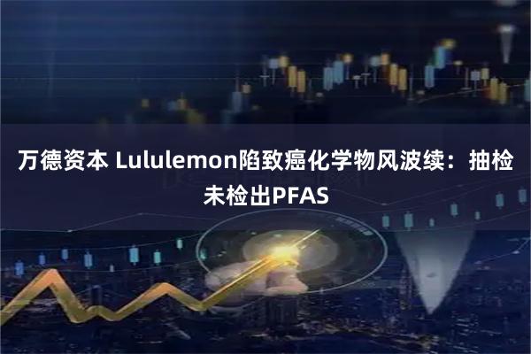 万德资本 Lululemon陷致癌化学物风波续：抽检未检出PFAS