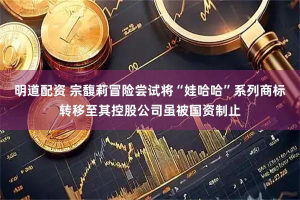 明道配资 宗馥莉冒险尝试将“娃哈哈”系列商标转移至其控股公司虽被国资制止